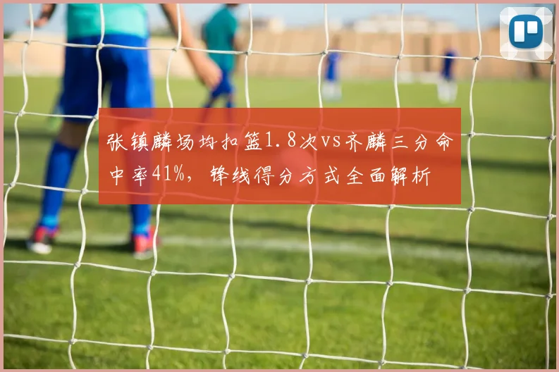 张镇麟场均扣篮1.8次vs齐麟三分命中率41%，锋线得分方式全面解析
