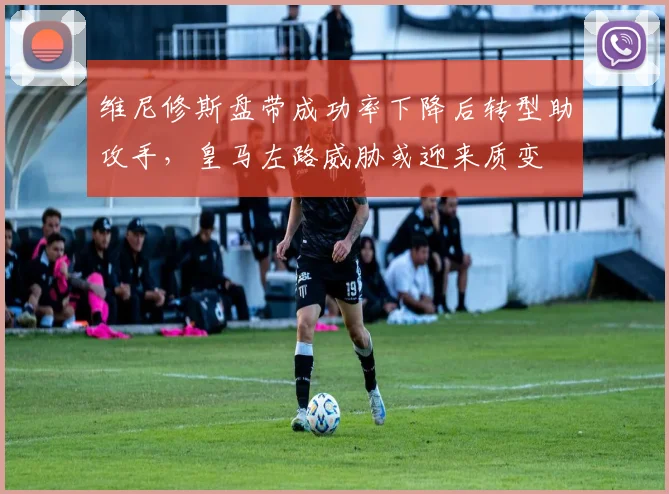 维尼修斯盘带成功率下降后转型助攻手，皇马左路威胁或迎来质变