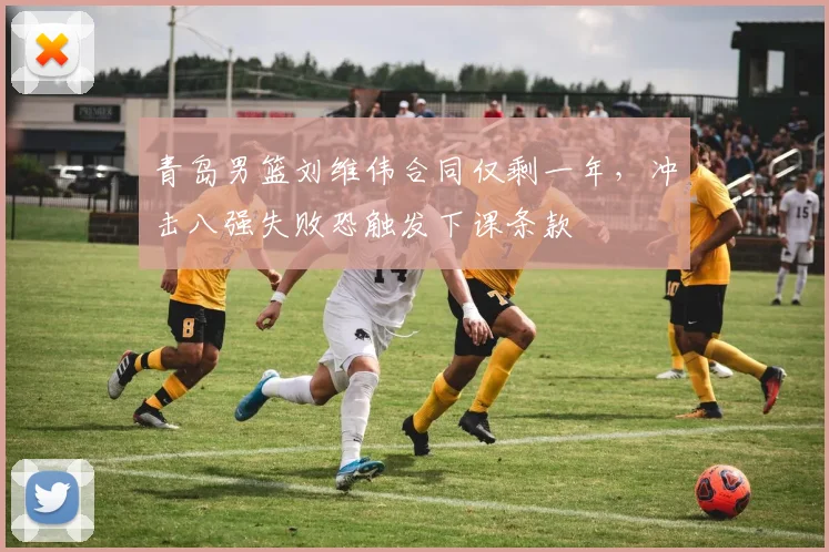 青岛男篮刘维伟合同仅剩一年，冲击八强失败恐触发下课条款