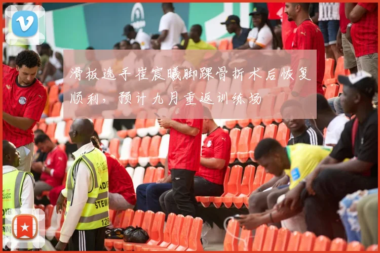 滑板选手崔宸曦脚踝骨折术后恢复顺利，预计九月重返训练场