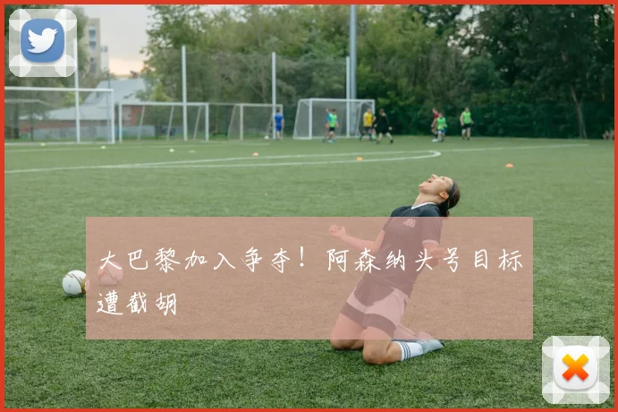 大巴黎加入争夺！阿森纳头号目标遭截胡