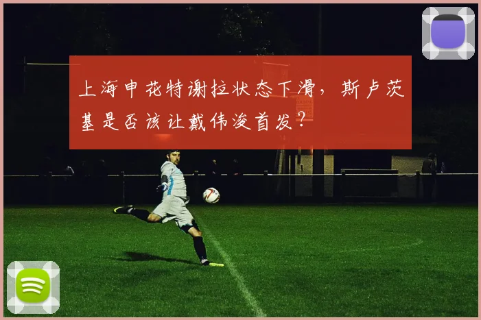 上海申花特谢拉状态下滑，斯卢茨基是否该让戴伟浚首发？