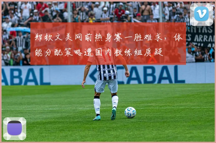 郑钦文美网前热身赛一胜难求，体能分配策略遭国内教练组质疑