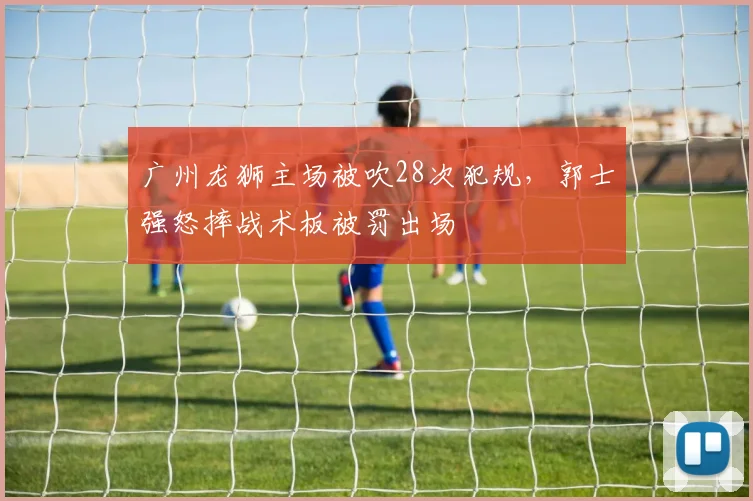广州龙狮主场被吹28次犯规，郭士强怒摔战术板被罚出场
