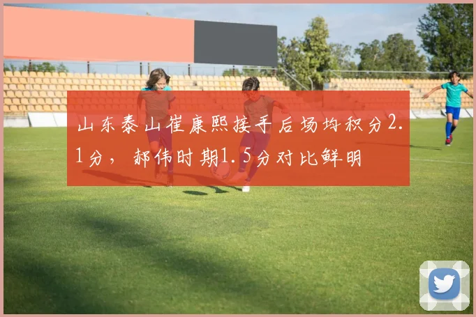 山东泰山崔康熙接手后场均积分2.1分，郝伟时期1.5分对比鲜明