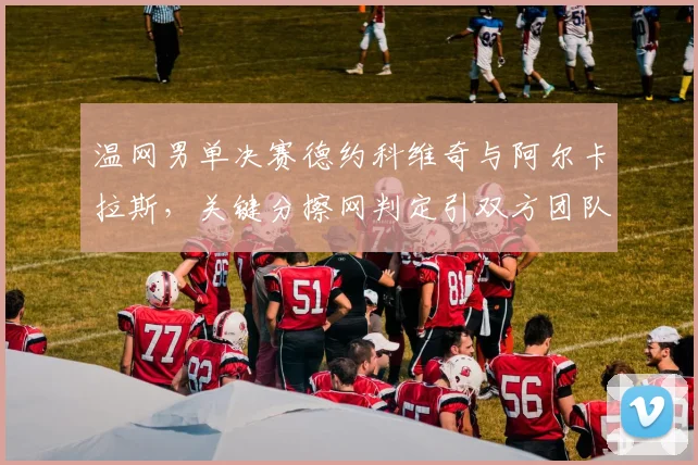 温网男单决赛德约科维奇与阿尔卡拉斯，关键分擦网判定引双方团队隔空互怼