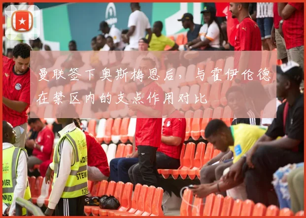 曼联签下奥斯梅恩后，与霍伊伦德在禁区内的支点作用对比