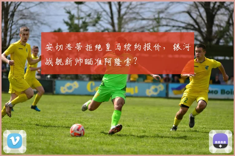 安切洛蒂拒绝皇马续约报价，银河战舰新帅瞄准阿隆索？